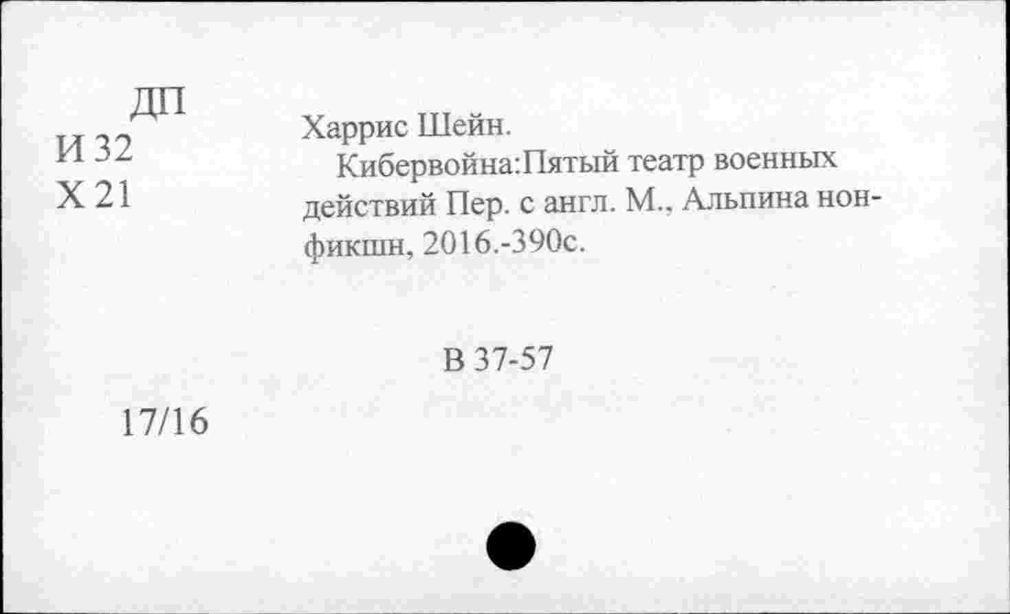 ﻿ДП И 32 Х21	Харрис Шейн. Кибервойна:Пятый театр военных действий Пер. с англ. М.. Альпина нон-фикшн, 2016.-390с. В 37-57
17/16